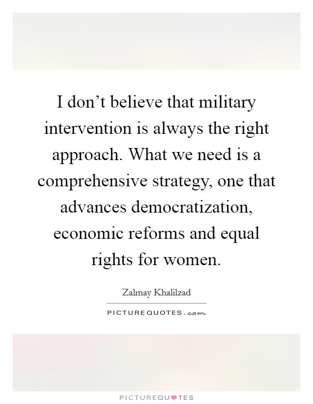 I don't believe that military intervention is always the right approach. What we need is a comprehensive strategy, one that advances democratization, economic reforms and equal rights for women. Picture Quote #1