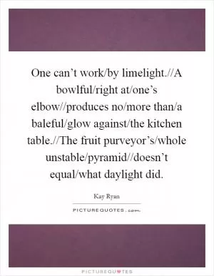 One can’t work/by limelight.//A bowlful/right at/one’s elbow//produces no/more than/a baleful/glow against/the kitchen table.//The fruit purveyor’s/whole unstable/pyramid//doesn’t equal/what daylight did Picture Quote #1