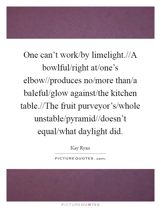 One can't work/by limelight.//A bowlful/right at/one's elbow//produces no/more than/a baleful/glow against/the kitchen table.//The fruit purveyor's/whole unstable/pyramid//doesn't equal/what daylight did. Picture Quote #1