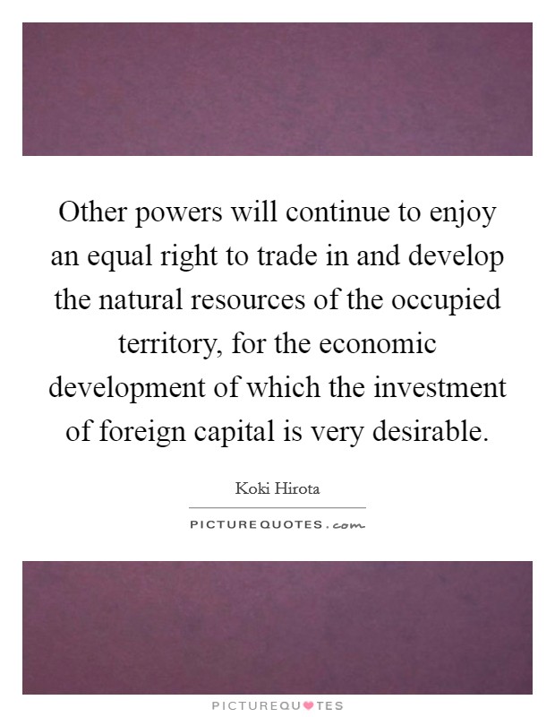 Other powers will continue to enjoy an equal right to trade in and develop the natural resources of the occupied territory, for the economic development of which the investment of foreign capital is very desirable. Picture Quote #1