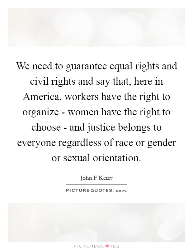 We need to guarantee equal rights and civil rights and say that, here in America, workers have the right to organize - women have the right to choose - and justice belongs to everyone regardless of race or gender or sexual orientation. Picture Quote #1
