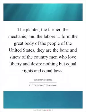 The planter, the farmer, the mechanic, and the laborer... form the great body of the people of the United States, they are the bone and sinew of the country men who love liberty and desire nothing but equal rights and equal laws Picture Quote #1