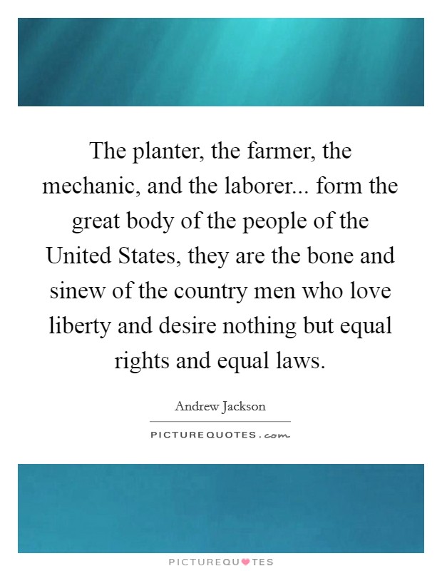 The planter, the farmer, the mechanic, and the laborer... form the great body of the people of the United States, they are the bone and sinew of the country men who love liberty and desire nothing but equal rights and equal laws. Picture Quote #1