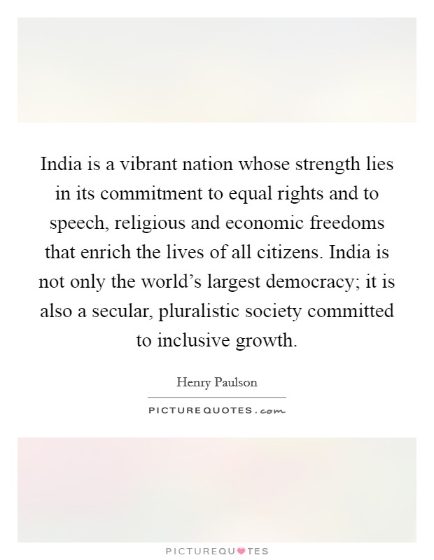 India is a vibrant nation whose strength lies in its commitment to equal rights and to speech, religious and economic freedoms that enrich the lives of all citizens. India is not only the world's largest democracy; it is also a secular, pluralistic society committed to inclusive growth. Picture Quote #1