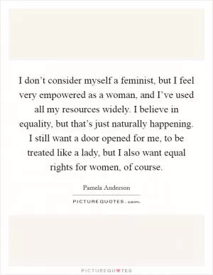 I don’t consider myself a feminist, but I feel very empowered as a woman, and I’ve used all my resources widely. I believe in equality, but that’s just naturally happening. I still want a door opened for me, to be treated like a lady, but I also want equal rights for women, of course Picture Quote #1