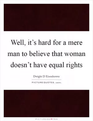 Well, it’s hard for a mere man to believe that woman doesn’t have equal rights Picture Quote #1