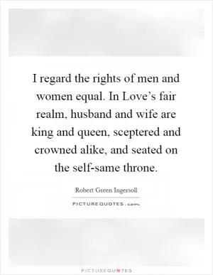 I regard the rights of men and women equal. In Love’s fair realm, husband and wife are king and queen, sceptered and crowned alike, and seated on the self-same throne Picture Quote #1