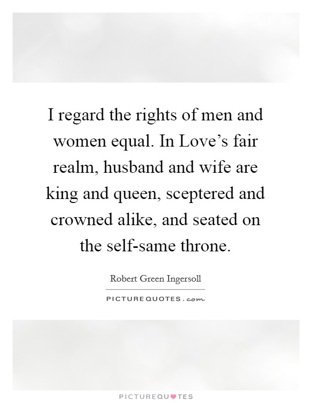 I regard the rights of men and women equal. In Love's fair realm, husband and wife are king and queen, sceptered and crowned alike, and seated on the self-same throne. Picture Quote #1