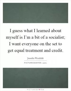 I guess what I learned about myself is I’m a bit of a socialist; I want everyone on the set to get equal treatment and credit Picture Quote #1