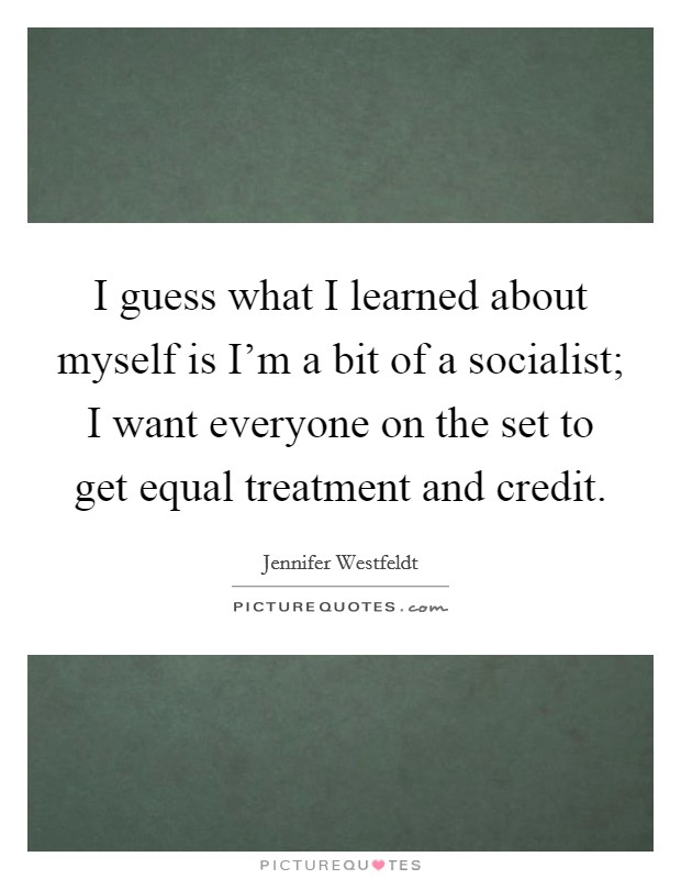I guess what I learned about myself is I'm a bit of a socialist; I want everyone on the set to get equal treatment and credit. Picture Quote #1