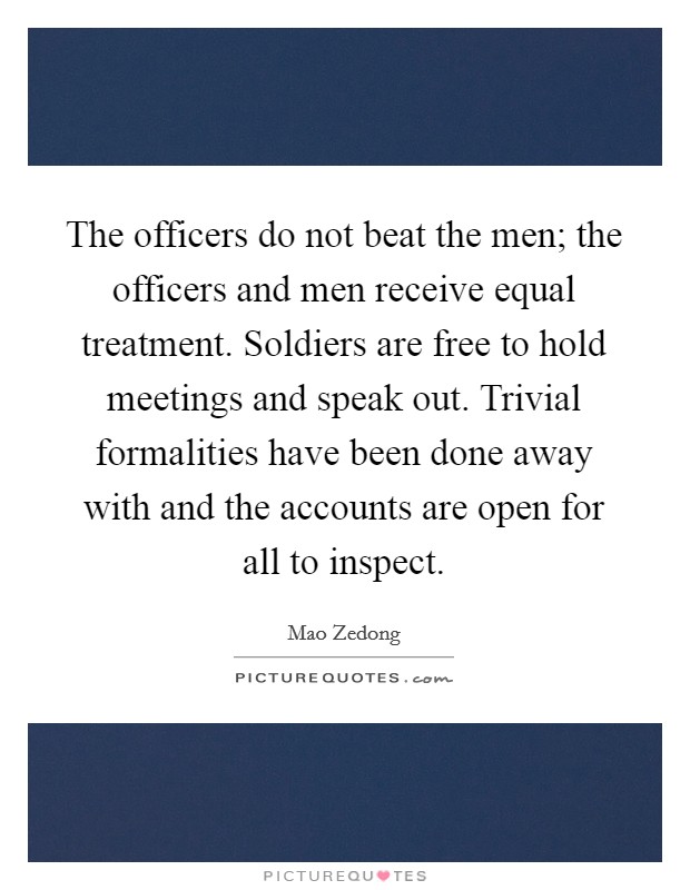 The officers do not beat the men; the officers and men receive equal treatment. Soldiers are free to hold meetings and speak out. Trivial formalities have been done away with and the accounts are open for all to inspect. Picture Quote #1