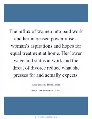 The influx of women into paid work and her increased power raise a woman’s aspirations and hopes for equal treatment at home. Her lower wage and status at work and the threat of divorce reduce what she presses for and actually expects Picture Quote #1