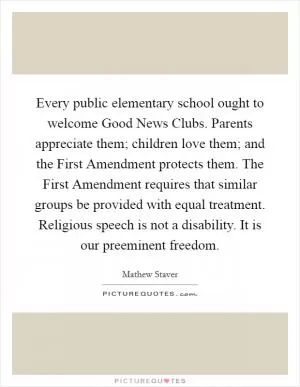 Every public elementary school ought to welcome Good News Clubs. Parents appreciate them; children love them; and the First Amendment protects them. The First Amendment requires that similar groups be provided with equal treatment. Religious speech is not a disability. It is our preeminent freedom Picture Quote #1