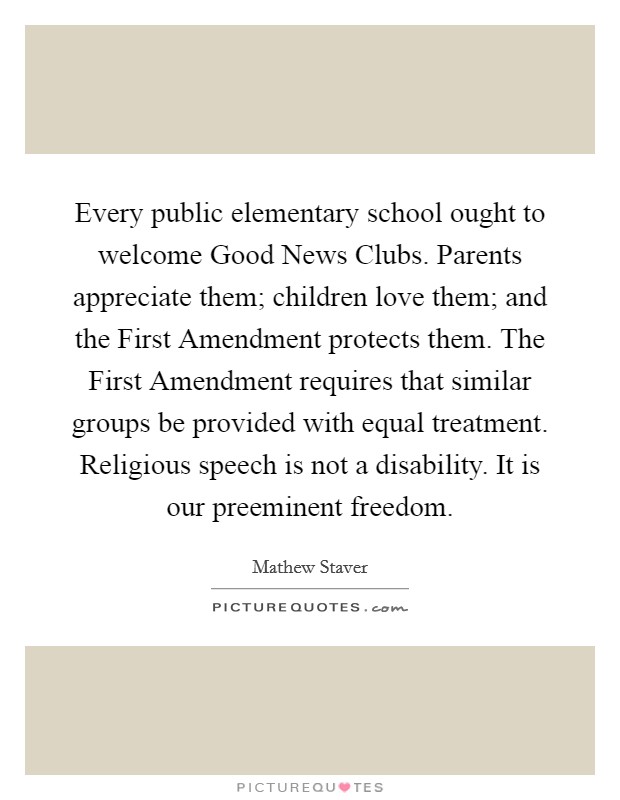 Every public elementary school ought to welcome Good News Clubs. Parents appreciate them; children love them; and the First Amendment protects them. The First Amendment requires that similar groups be provided with equal treatment. Religious speech is not a disability. It is our preeminent freedom. Picture Quote #1