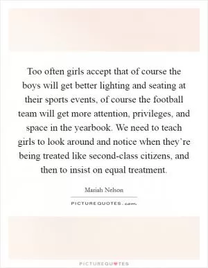 Too often girls accept that of course the boys will get better lighting and seating at their sports events, of course the football team will get more attention, privileges, and space in the yearbook. We need to teach girls to look around and notice when they’re being treated like second-class citizens, and then to insist on equal treatment Picture Quote #1
