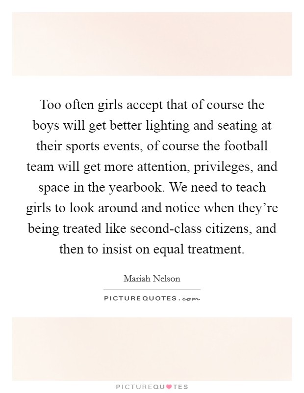 Too often girls accept that of course the boys will get better lighting and seating at their sports events, of course the football team will get more attention, privileges, and space in the yearbook. We need to teach girls to look around and notice when they're being treated like second-class citizens, and then to insist on equal treatment. Picture Quote #1