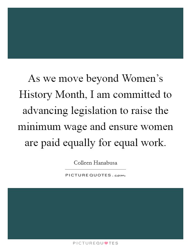 As we move beyond Women's History Month, I am committed to advancing legislation to raise the minimum wage and ensure women are paid equally for equal work. Picture Quote #1