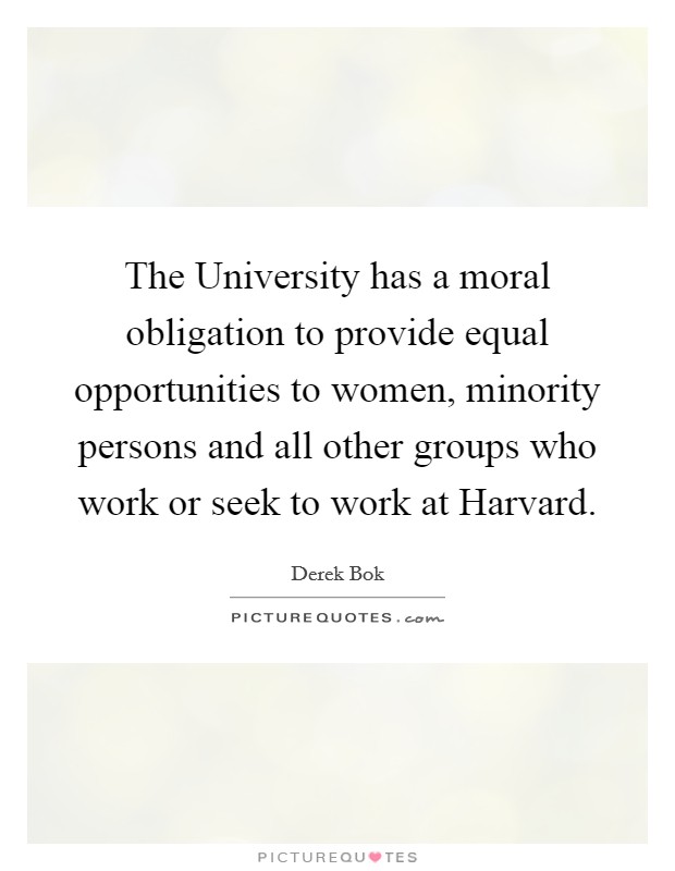 The University has a moral obligation to provide equal opportunities to women, minority persons and all other groups who work or seek to work at Harvard. Picture Quote #1