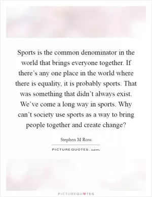 Sports is the common denominator in the world that brings everyone together. If there’s any one place in the world where there is equality, it is probably sports. That was something that didn’t always exist. We’ve come a long way in sports. Why can’t society use sports as a way to bring people together and create change? Picture Quote #1