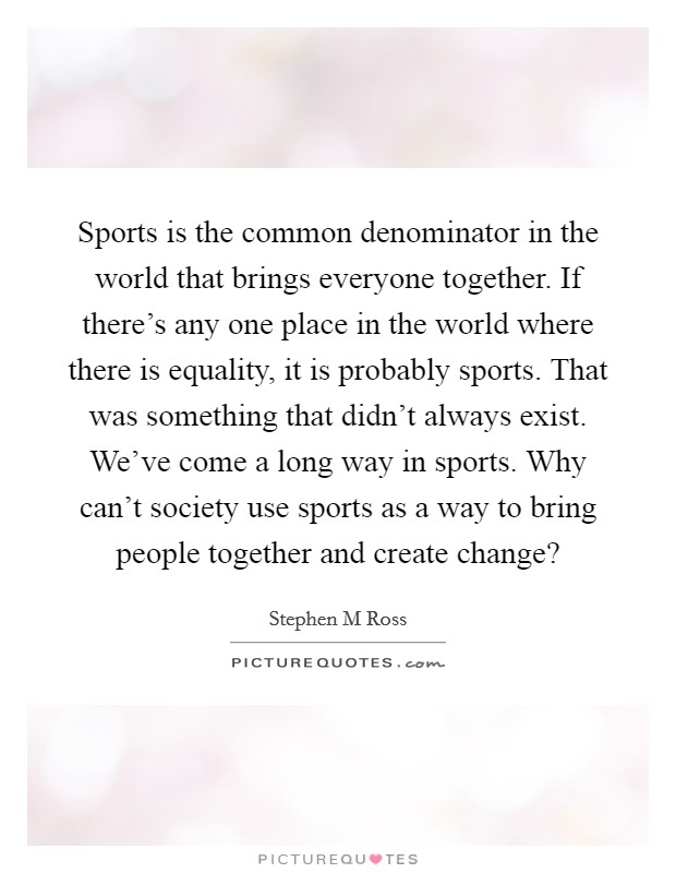 Sports is the common denominator in the world that brings everyone together. If there's any one place in the world where there is equality, it is probably sports. That was something that didn't always exist. We've come a long way in sports. Why can't society use sports as a way to bring people together and create change? Picture Quote #1