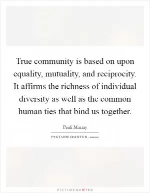True community is based on upon equality, mutuality, and reciprocity. It affirms the richness of individual diversity as well as the common human ties that bind us together Picture Quote #1