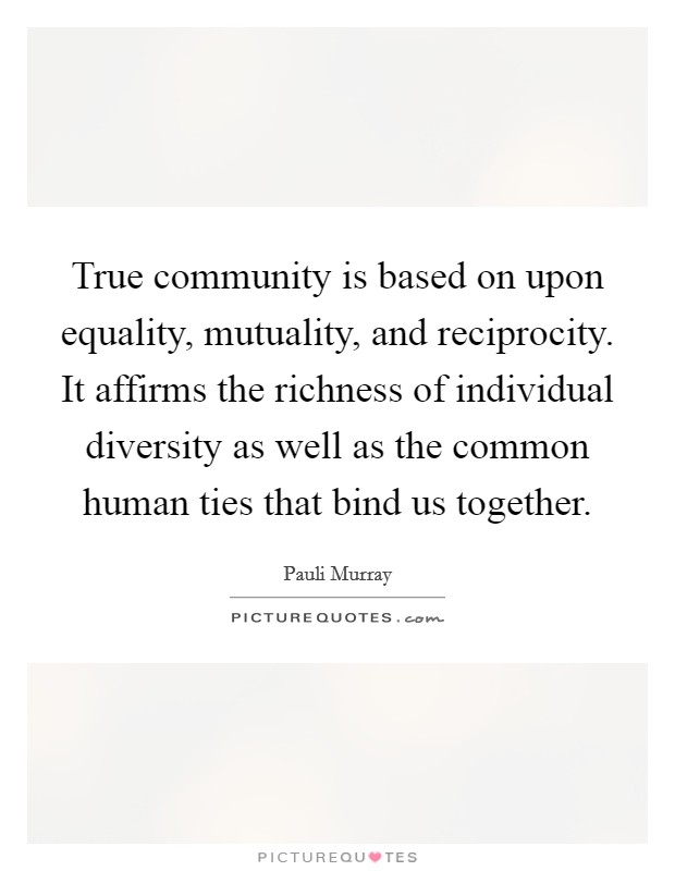 True community is based on upon equality, mutuality, and reciprocity. It affirms the richness of individual diversity as well as the common human ties that bind us together. Picture Quote #1