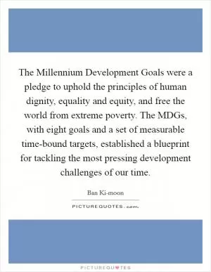 The Millennium Development Goals were a pledge to uphold the principles of human dignity, equality and equity, and free the world from extreme poverty. The MDGs, with eight goals and a set of measurable time-bound targets, established a blueprint for tackling the most pressing development challenges of our time Picture Quote #1
