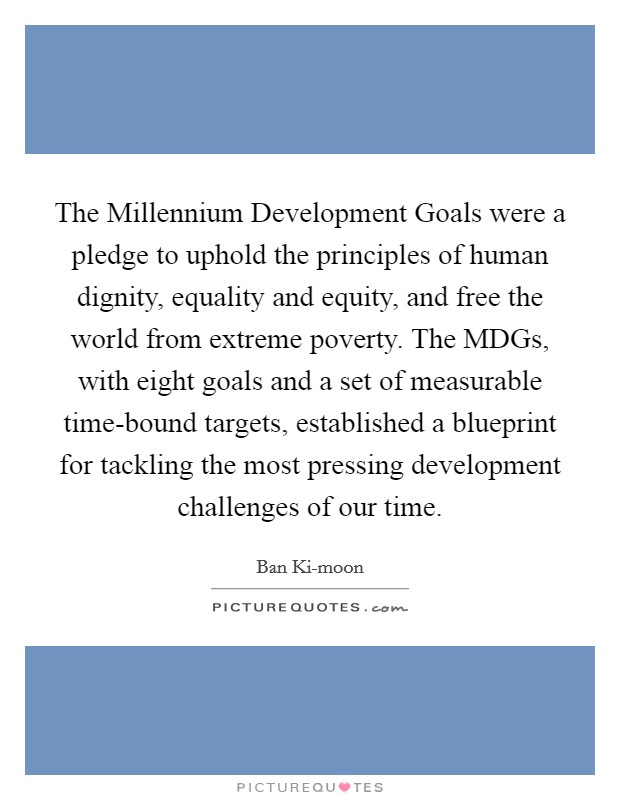 The Millennium Development Goals were a pledge to uphold the principles of human dignity, equality and equity, and free the world from extreme poverty. The MDGs, with eight goals and a set of measurable time-bound targets, established a blueprint for tackling the most pressing development challenges of our time. Picture Quote #1