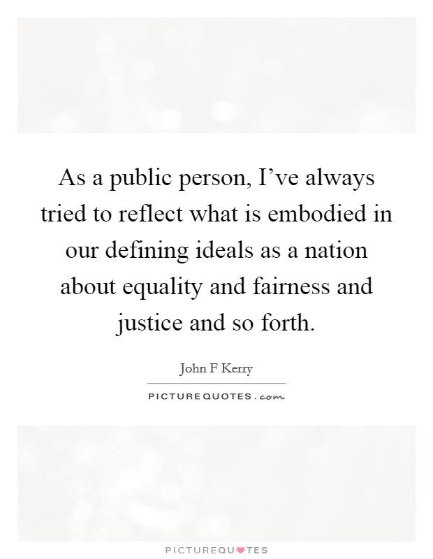 As a public person, I've always tried to reflect what is embodied in our defining ideals as a nation about equality and fairness and justice and so forth. Picture Quote #1