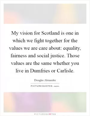 My vision for Scotland is one in which we fight together for the values we are care about: equality, fairness and social justice. Those values are the same whether you live in Dumfries or Carlisle Picture Quote #1