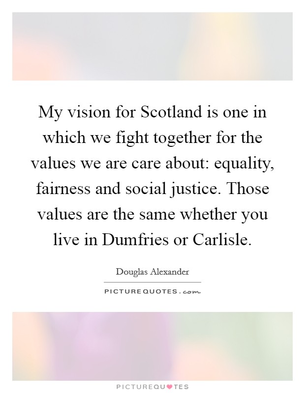 My vision for Scotland is one in which we fight together for the values we are care about: equality, fairness and social justice. Those values are the same whether you live in Dumfries or Carlisle. Picture Quote #1