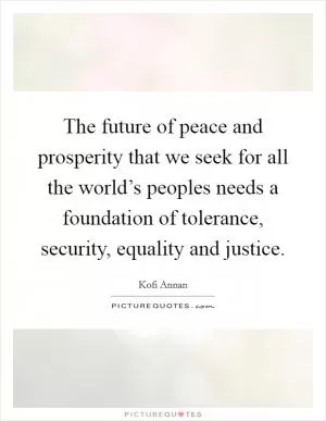 The future of peace and prosperity that we seek for all the world’s peoples needs a foundation of tolerance, security, equality and justice Picture Quote #1