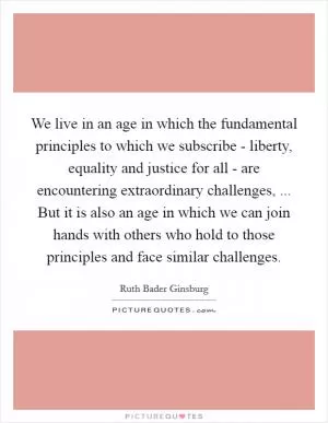 We live in an age in which the fundamental principles to which we subscribe - liberty, equality and justice for all - are encountering extraordinary challenges, ... But it is also an age in which we can join hands with others who hold to those principles and face similar challenges Picture Quote #1
