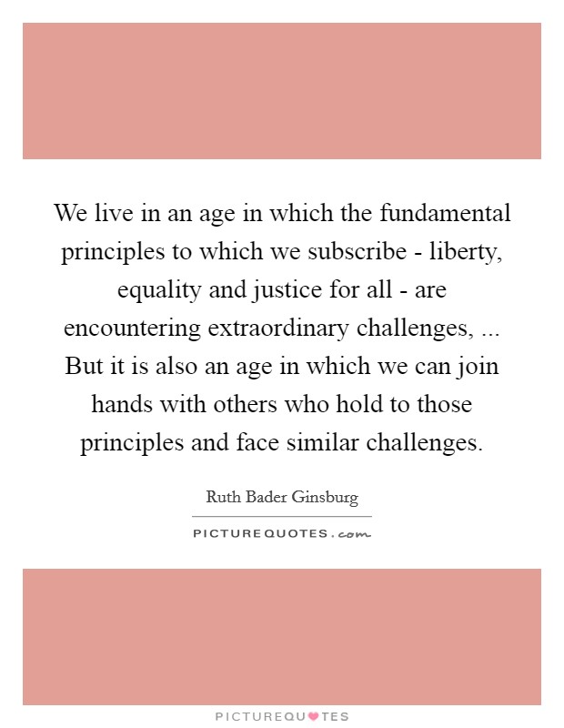 We live in an age in which the fundamental principles to which we subscribe - liberty, equality and justice for all - are encountering extraordinary challenges, ... But it is also an age in which we can join hands with others who hold to those principles and face similar challenges. Picture Quote #1
