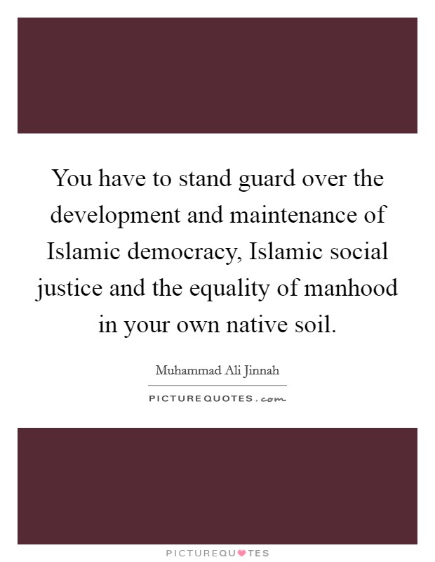 You have to stand guard over the development and maintenance of Islamic democracy, Islamic social justice and the equality of manhood in your own native soil. Picture Quote #1