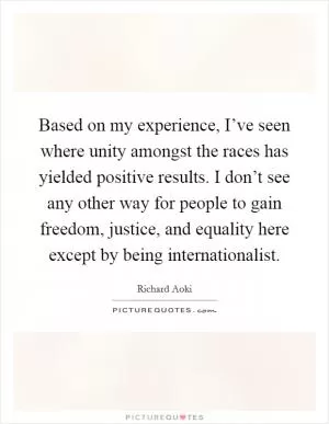 Based on my experience, I’ve seen where unity amongst the races has yielded positive results. I don’t see any other way for people to gain freedom, justice, and equality here except by being internationalist Picture Quote #1