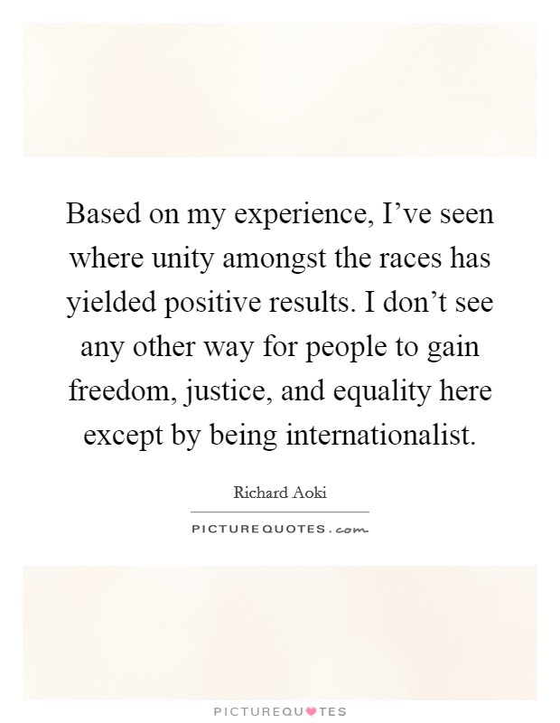 Based on my experience, I've seen where unity amongst the races has yielded positive results. I don't see any other way for people to gain freedom, justice, and equality here except by being internationalist. Picture Quote #1