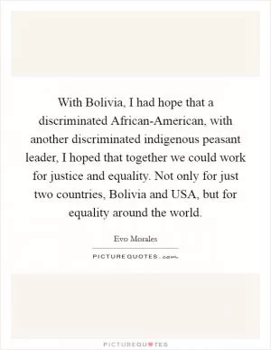 With Bolivia, I had hope that a discriminated African-American, with another discriminated indigenous peasant leader, I hoped that together we could work for justice and equality. Not only for just two countries, Bolivia and USA, but for equality around the world Picture Quote #1