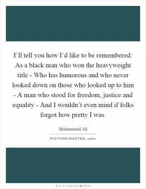 I’ll tell you how I’d like to be remembered: As a black man who won the heavyweight title - Who has humorous and who never looked down on those who looked up to him - A man who stood for freedom, justice and equality - And I wouldn’t even mind if folks forgot how pretty I was Picture Quote #1