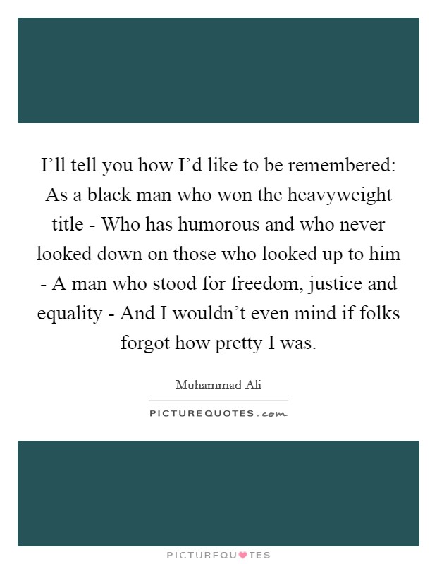 I'll tell you how I'd like to be remembered: As a black man who won the heavyweight title - Who has humorous and who never looked down on those who looked up to him - A man who stood for freedom, justice and equality - And I wouldn't even mind if folks forgot how pretty I was. Picture Quote #1