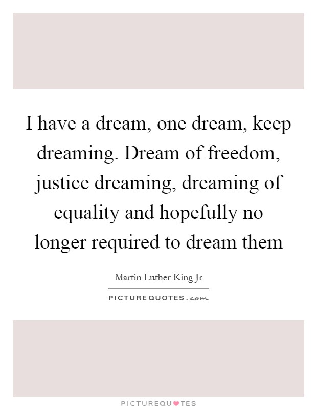 I have a dream, one dream, keep dreaming. Dream of freedom, justice dreaming, dreaming of equality and hopefully no longer required to dream them Picture Quote #1
