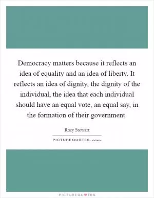 Democracy matters because it reflects an idea of equality and an idea of liberty. It reflects an idea of dignity, the dignity of the individual, the idea that each individual should have an equal vote, an equal say, in the formation of their government Picture Quote #1