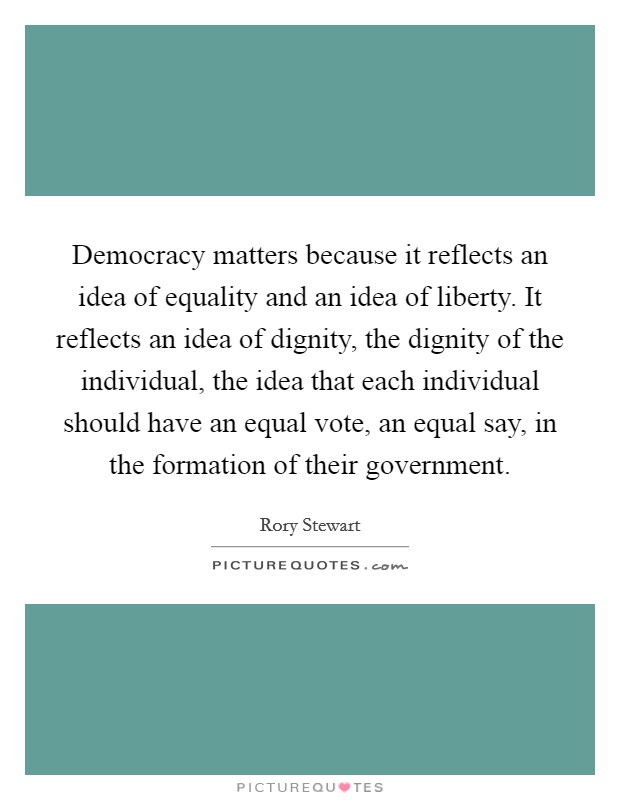 Democracy matters because it reflects an idea of equality and an idea of liberty. It reflects an idea of dignity, the dignity of the individual, the idea that each individual should have an equal vote, an equal say, in the formation of their government. Picture Quote #1