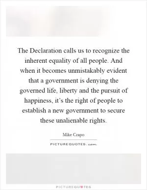 The Declaration calls us to recognize the inherent equality of all people. And when it becomes unmistakably evident that a government is denying the governed life, liberty and the pursuit of happiness, it’s the right of people to establish a new government to secure these unalienable rights Picture Quote #1