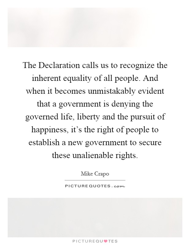 The Declaration calls us to recognize the inherent equality of all people. And when it becomes unmistakably evident that a government is denying the governed life, liberty and the pursuit of happiness, it's the right of people to establish a new government to secure these unalienable rights. Picture Quote #1