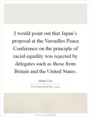 I would point out that Japan’s proposal at the Versailles Peace Conference on the principle of racial equality was rejected by delegates such as those from Britain and the United States Picture Quote #1