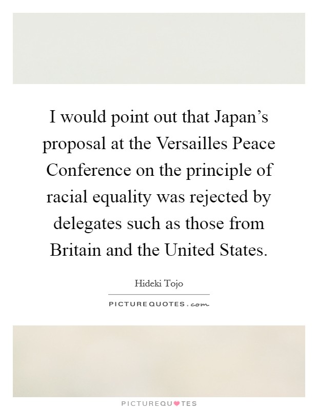 I would point out that Japan's proposal at the Versailles Peace Conference on the principle of racial equality was rejected by delegates such as those from Britain and the United States. Picture Quote #1