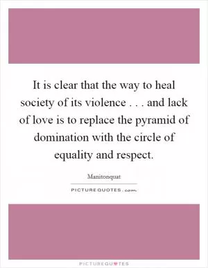 It is clear that the way to heal society of its violence . . . and lack of love is to replace the pyramid of domination with the circle of equality and respect Picture Quote #1