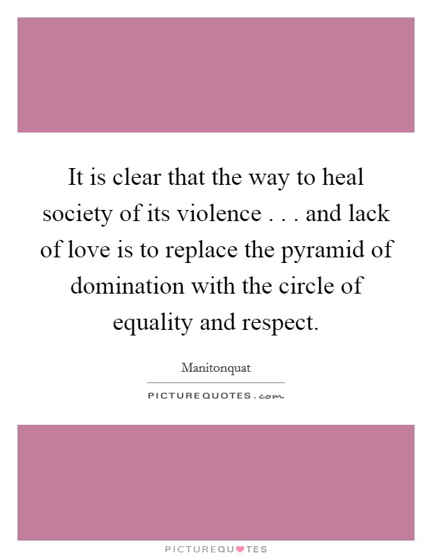 It is clear that the way to heal society of its violence . . . and lack of love is to replace the pyramid of domination with the circle of equality and respect. Picture Quote #1