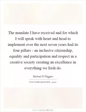 The mandate I have received and for which I will speak with heart and head to implement over the next seven years had its four pillars - an inclusive citizenship, equality and participation and respect in a creative society creating an excellence in everything we Irish do Picture Quote #1
